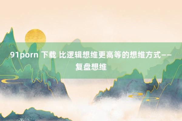 91porn 下载 比逻辑想维更高等的想维方式——复盘想维