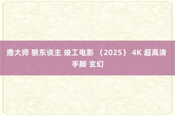 撸大师 狼东谈主 竣工电影 （2025） 4K 超高清 手脚 玄幻