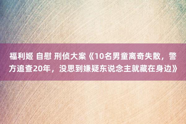 福利姬 自慰 刑侦大案《10名男童离奇失散，警方追查20年，没思到嫌疑东说念主就藏在身边》