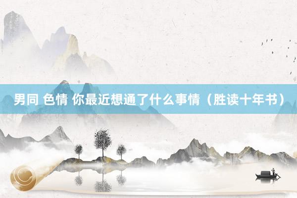 男同 色情 你最近想通了什么事情（胜读十年书）