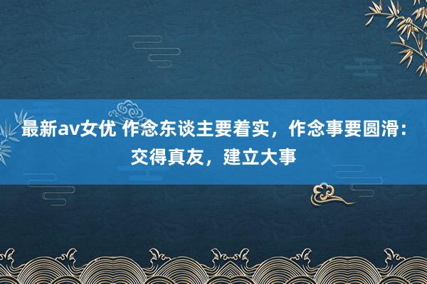 最新av女优 作念东谈主要着实，作念事要圆滑：交得真友，建立大事