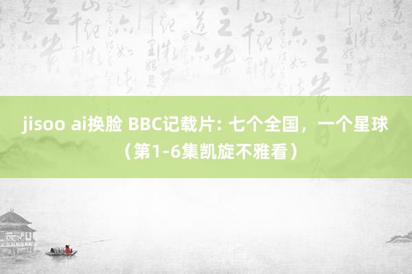 jisoo ai换脸 BBC记载片: 七个全国，一个星球（第1-6集凯旋不雅看）