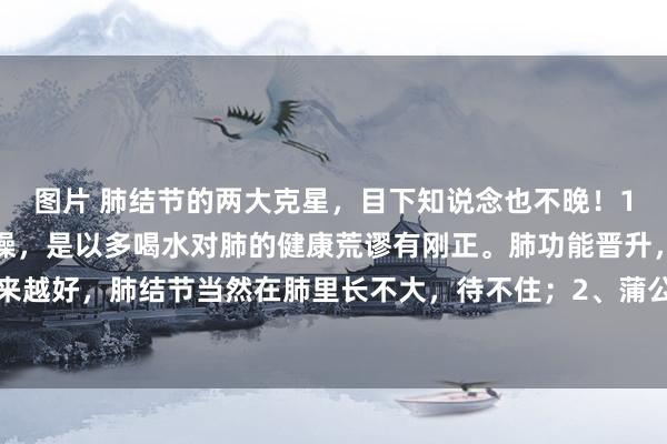 图片 肺结节的两大克星,目下知说念也不晚!1、水。肺喜湿润,厌干燥,是以多喝水对肺的健康荒谬有刚正。肺功能晋升,肺部环境越来越好,肺结节当然在肺里长不大,待不住;2、蒲公英。其最大的作用便是清热解毒,而...