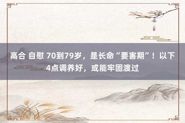 高合 自慰 70到79岁，是长命“要害期”！以下4点调养好，或能牢固渡过