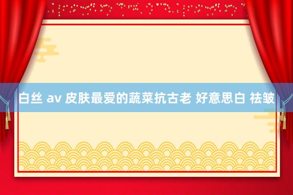 白丝 av 皮肤最爱的蔬菜抗古老 好意思白 祛皱