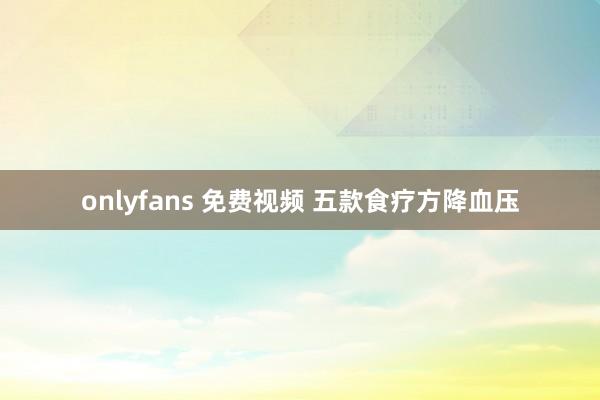 onlyfans 免费视频 五款食疗方降血压