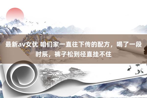 最新av女优 咱们家一直往下传的配方，喝了一段时辰，裤子松到径直挂不住