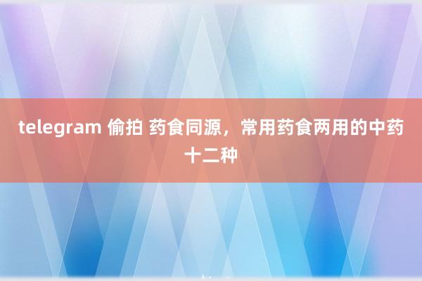 telegram 偷拍 药食同源，常用药食两用的中药十二种