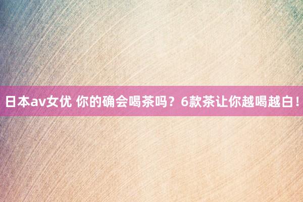 日本av女优 你的确会喝茶吗？6款茶让你越喝越白！