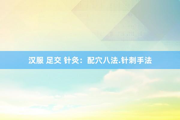 汉服 足交 针灸：配穴八法.针刺手法