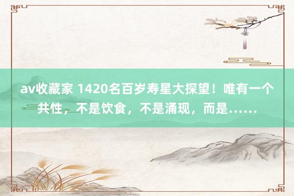 av收藏家 1420名百岁寿星大探望！唯有一个共性，不是饮食，不是涌现，而是……