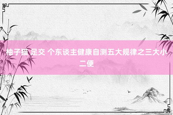 柚子猫 足交 个东谈主健康自测五大规律之三大小二便