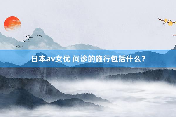 日本av女优 问诊的施行包括什么？