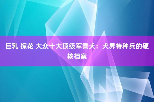 巨乳 探花 大众十大顶级军警犬：犬界特种兵的硬核档案