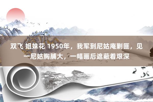 双飞 姐妹花 1950年，我军到尼姑庵剿匪，见一尼姑胸脯大，一幅画后遮蔽着艰深
