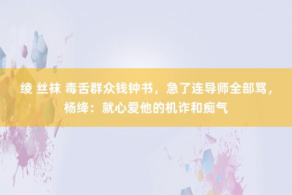绫 丝袜 毒舌群众钱钟书，急了连导师全部骂，杨绛：就心爱他的机诈和痴气
