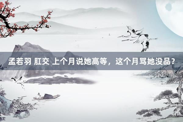孟若羽 肛交 上个月说她高等，这个月骂她没品？