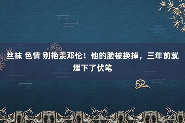 丝袜 色情 别艳羡邓伦！他的脸被换掉，三年前就埋下了伏笔