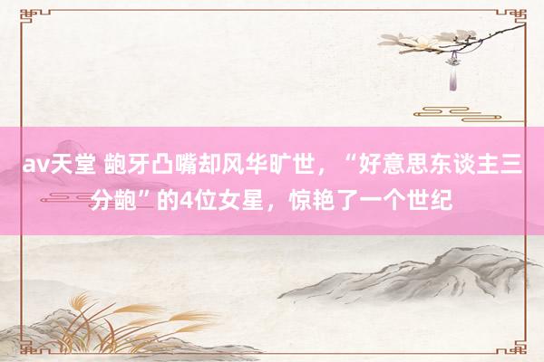 av天堂 龅牙凸嘴却风华旷世，“好意思东谈主三分龅”的4位女星，惊艳了一个世纪