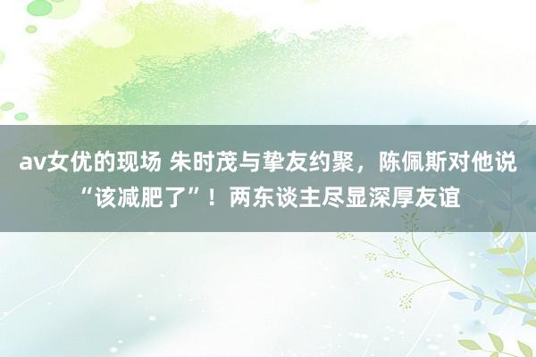 av女优的现场 朱时茂与挚友约聚，陈佩斯对他说“该减肥了”！两东谈主尽显深厚友谊