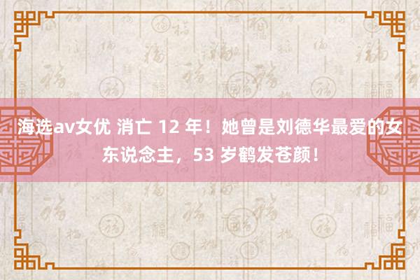 海选av女优 消亡 12 年！她曾是刘德华最爱的女东说念主，53 岁鹤发苍颜！