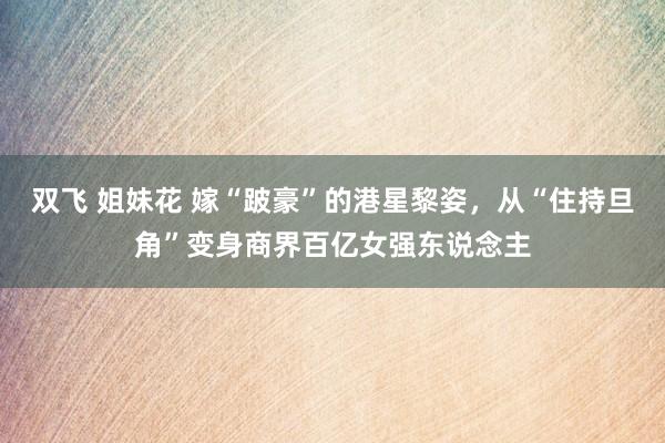 双飞 姐妹花 嫁“跛豪”的港星黎姿，从“住持旦角”变身商界百亿女强东说念主
