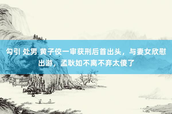 勾引 处男 黄子佼一审获刑后首出头，与妻女欣慰出游，孟耿如不离不弃太傻了