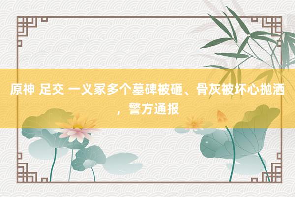 原神 足交 一义冢多个墓碑被砸、骨灰被坏心抛洒，警方通报
