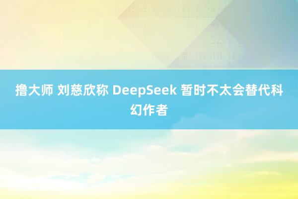 撸大师 刘慈欣称 DeepSeek 暂时不太会替代科幻作者