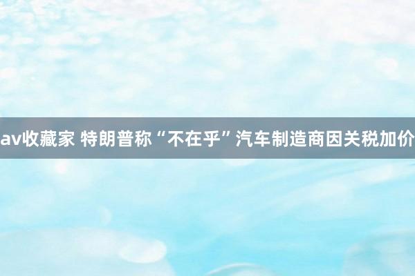 av收藏家 特朗普称“不在乎”汽车制造商因关税加价