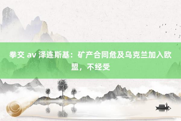 拳交 av 泽连斯基：矿产合同危及乌克兰加入欧盟，不经受