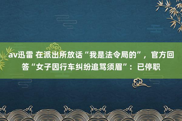 av迅雷 在派出所放话“我是法令局的”，官方回答“女子因行车纠纷追骂须眉”：已停职